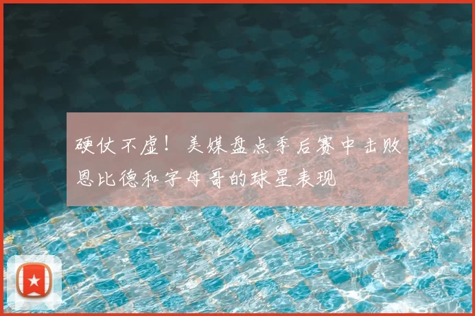硬仗不虚！美媒盘点季后赛中击败恩比德和字母哥的球星表现