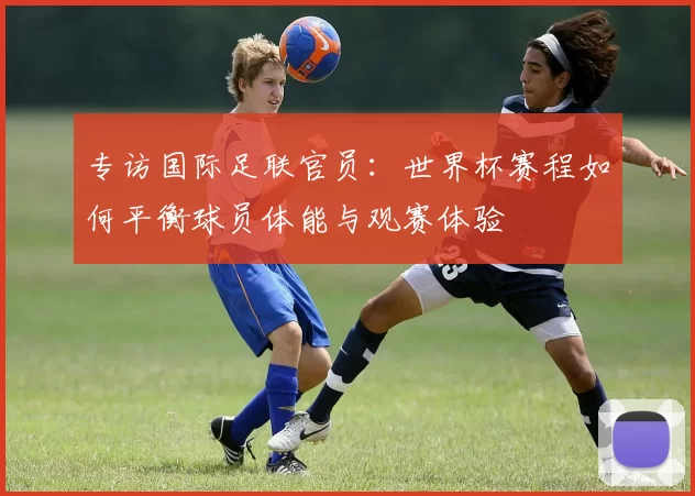 专访国际足联官员：世界杯赛程如何平衡球员体能与观赛体验