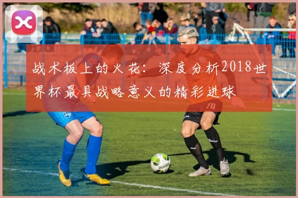 战术板上的火花：深度分析2018世界杯最具战略意义的精彩进球