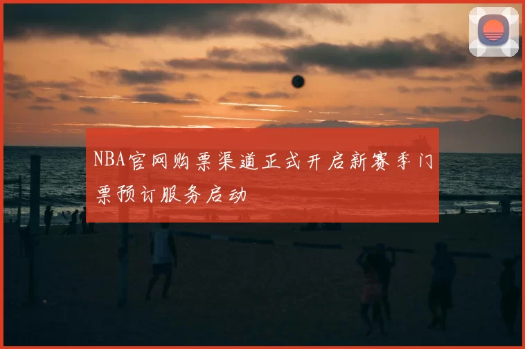 NBA官网购票渠道正式开启新赛季门票预订服务启动