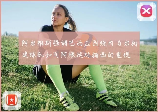 阿尔维斯强调巴西应围绕内马尔构建球队如同阿根廷对梅西的重视