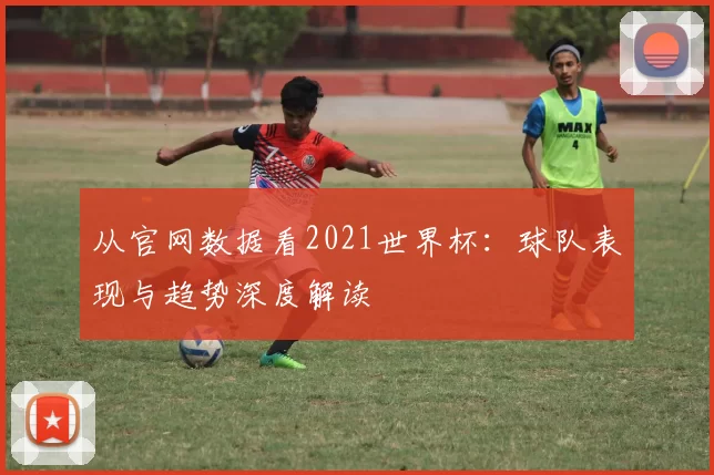 从官网数据看2021世界杯：球队表现与趋势深度解读