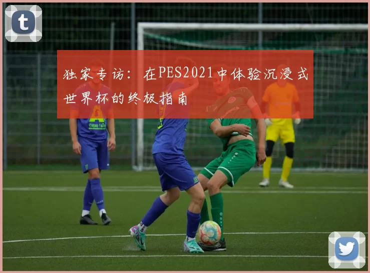 独家专访：在PES2021中体验沉浸式世界杯的终极指南