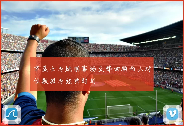 华莱士与姚明赛场交锋回顾两人对位数据与经典时刻