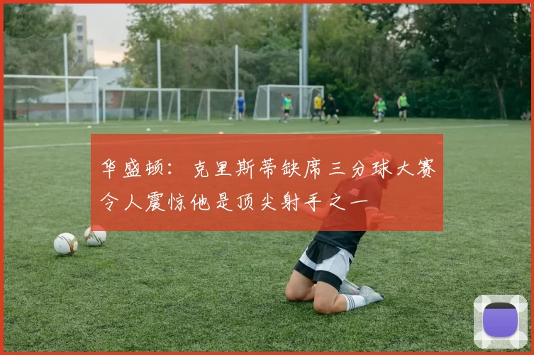 华盛顿：克里斯蒂缺席三分球大赛令人震惊他是顶尖射手之一