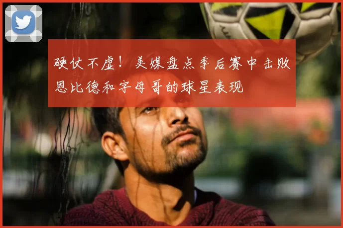 硬仗不虚！美媒盘点季后赛中击败恩比德和字母哥的球星表现