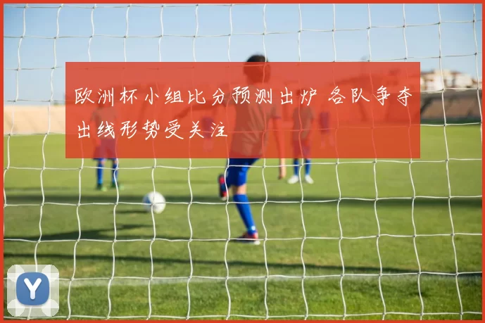 欧洲杯小组比分预测出炉 各队争夺出线形势受关注