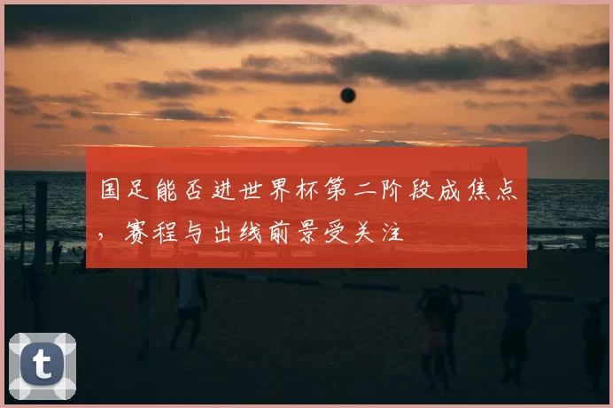 国足能否进世界杯第二阶段成焦点，赛程与出线前景受关注