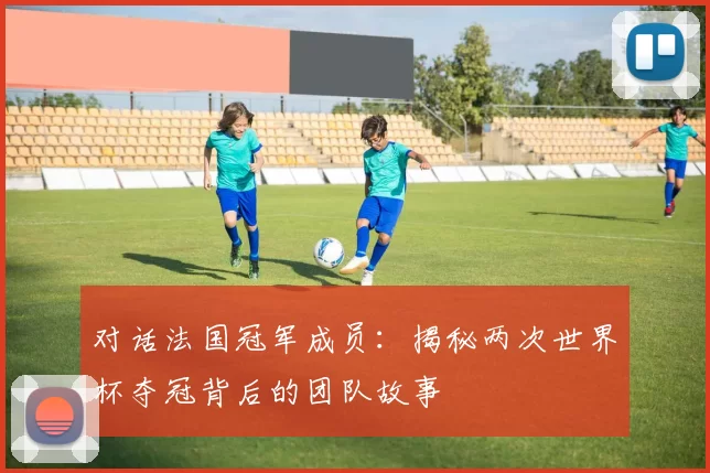 对话法国冠军成员：揭秘两次世界杯夺冠背后的团队故事