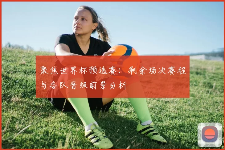 聚焦世界杯预选赛：剩余场次赛程与各队晋级前景分析