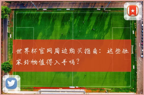 世界杯官网周边购买指南：这些独家好物值得入手吗？