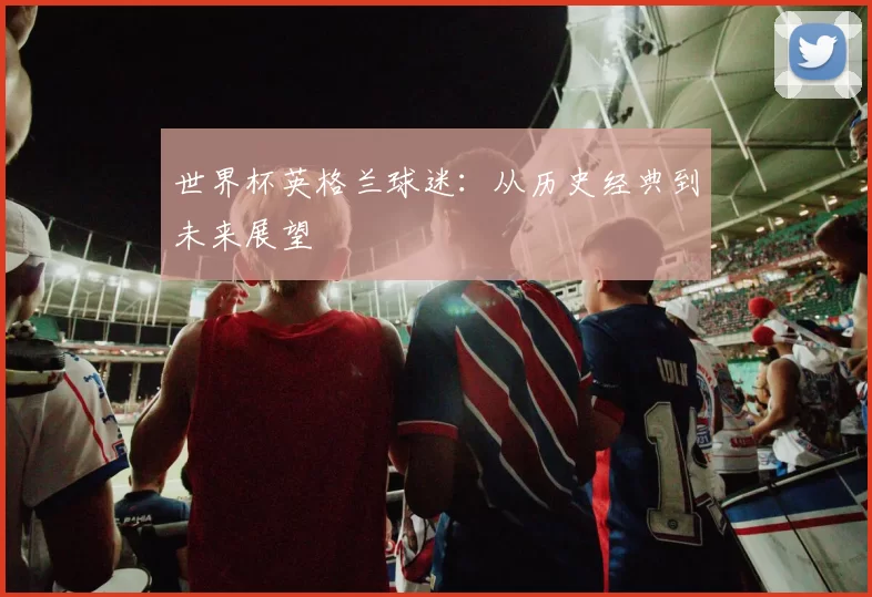 世界杯英格兰球迷：从历史经典到未来展望