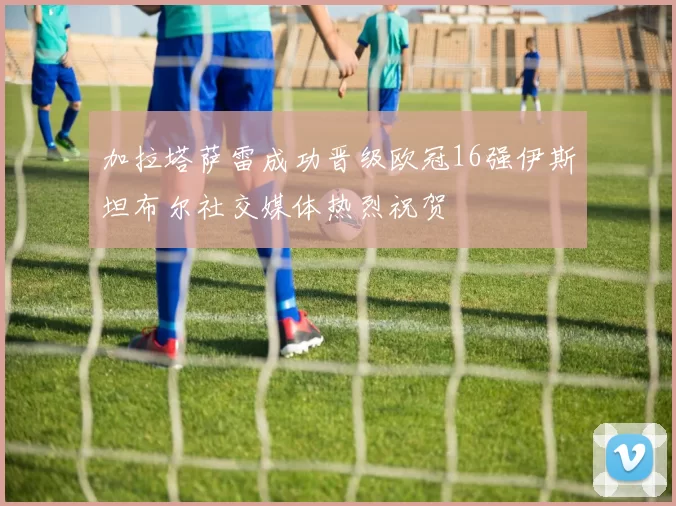加拉塔萨雷成功晋级欧冠16强伊斯坦布尔社交媒体热烈祝贺