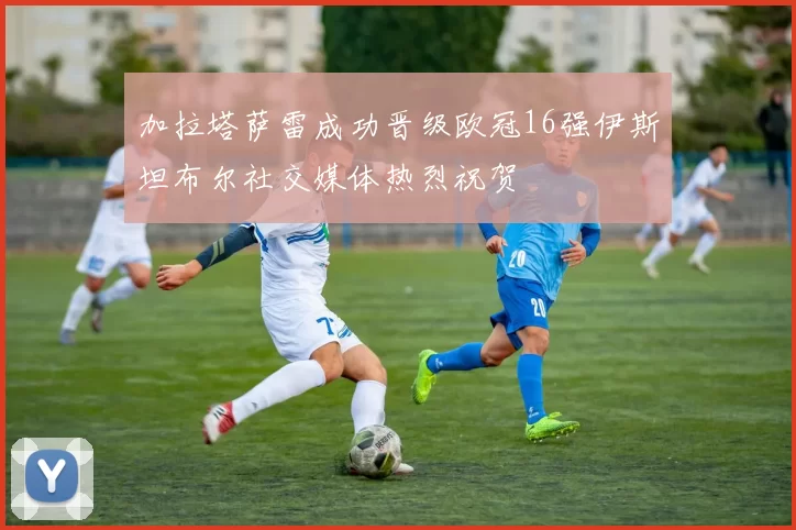 加拉塔萨雷成功晋级欧冠16强伊斯坦布尔社交媒体热烈祝贺