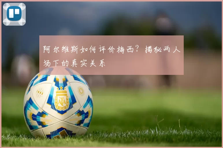 阿尔维斯如何评价梅西？揭秘两人场下的真实关系