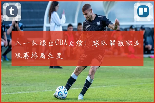 八一队退出CBA后续：球队解散职业联赛格局生变