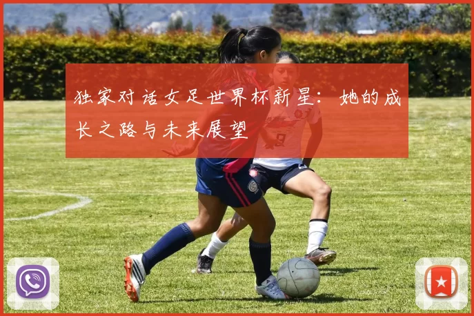 独家对话女足世界杯新星：她的成长之路与未来展望