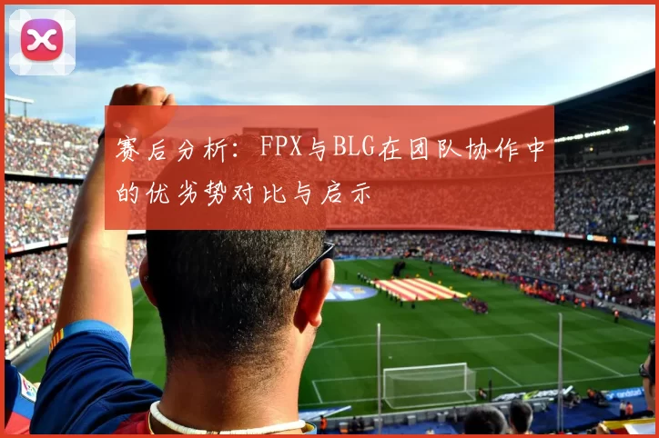 赛后分析：FPX与BLG在团队协作中的优劣势对比与启示