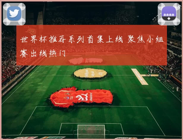 世界杯推荐系列首集上线 聚焦小组赛出线热门