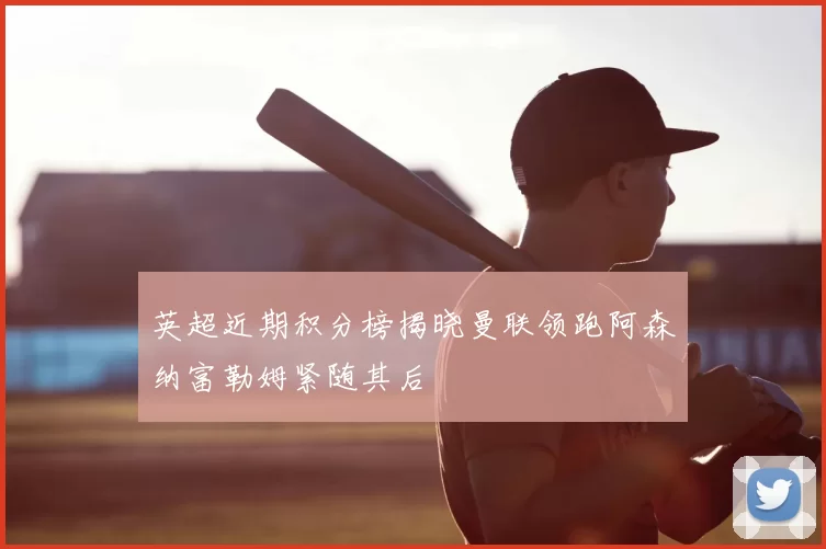 英超近期积分榜揭晓曼联领跑阿森纳富勒姆紧随其后