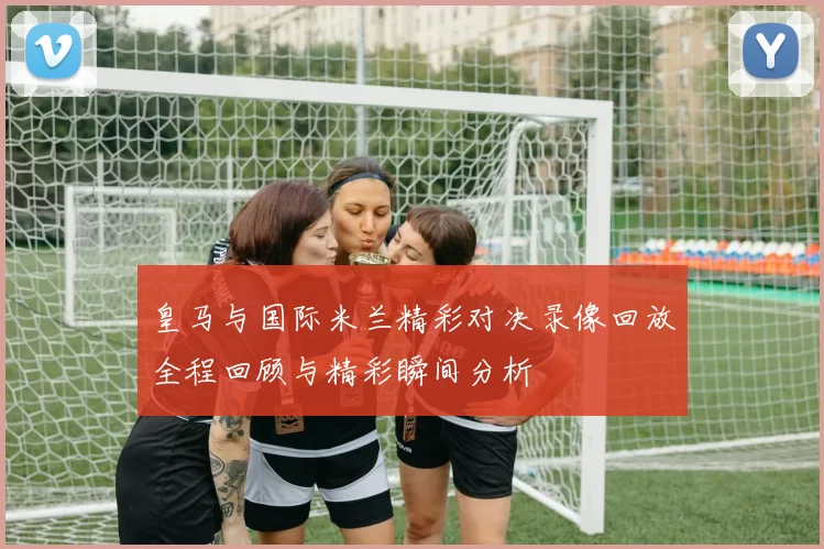 皇马与国际米兰精彩对决录像回放全程回顾与精彩瞬间分析