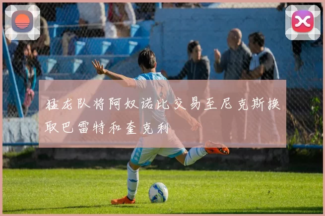 猛龙队将阿奴诺比交易至尼克斯换取巴雷特和奎克利