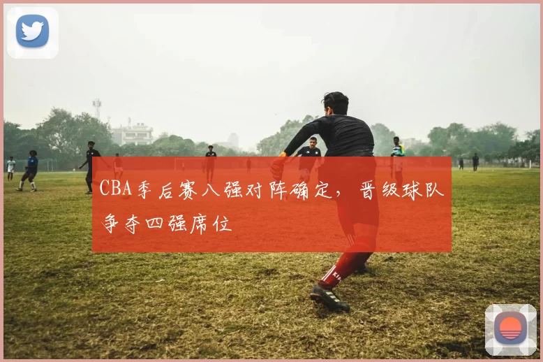 CBA季后赛八强对阵确定，晋级球队争夺四强席位