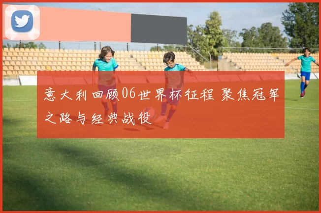 意大利回顾06世界杯征程 聚焦冠军之路与经典战役