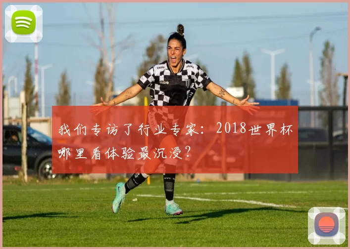 我们专访了行业专家：2018世界杯哪里看体验最沉浸？