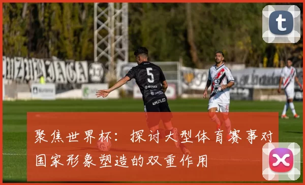 聚焦世界杯：探讨大型体育赛事对国家形象塑造的双重作用