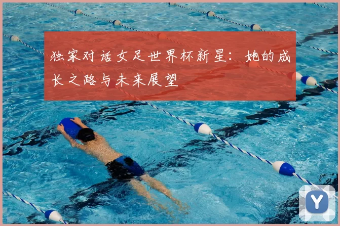 独家对话女足世界杯新星：她的成长之路与未来展望