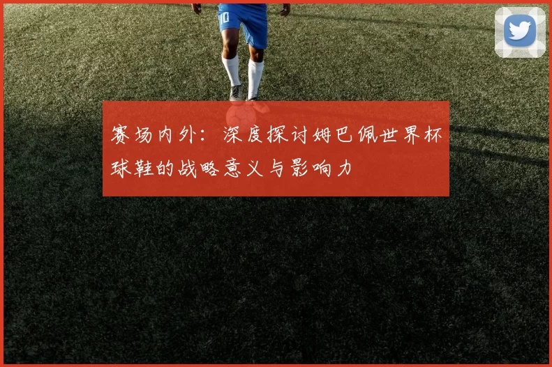 赛场内外：深度探讨姆巴佩世界杯球鞋的战略意义与影响力