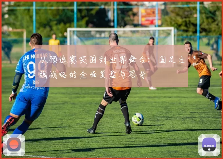 从预选赛突围到世界舞台：国足出线战略的全面复盘与思考