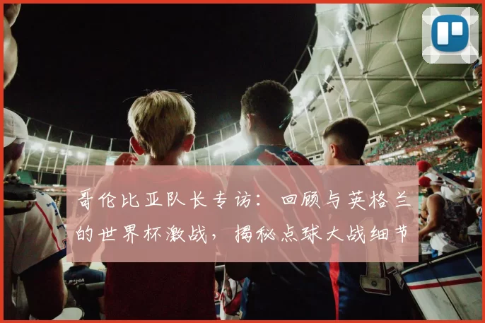 哥伦比亚队长专访：回顾与英格兰的世界杯激战，揭秘点球大战细节