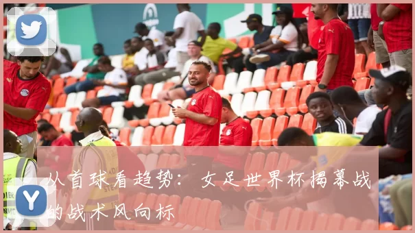 从首球看趋势：女足世界杯揭幕战的战术风向标