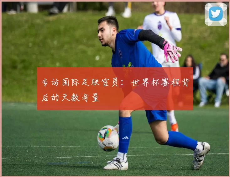 专访国际足联官员：世界杯赛程背后的天数考量