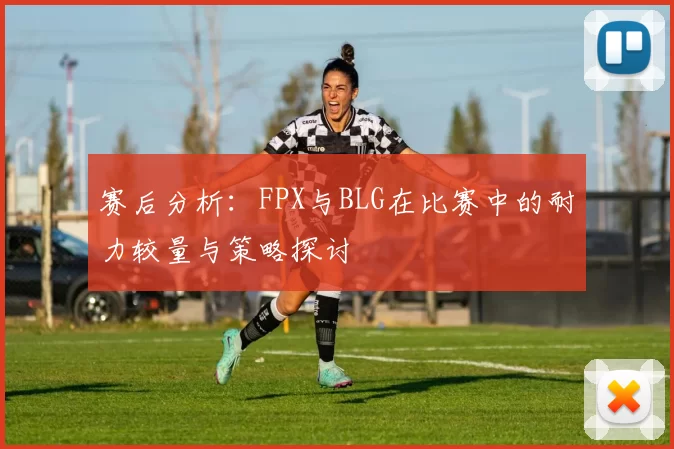 赛后分析：FPX与BLG在比赛中的耐力较量与策略探讨