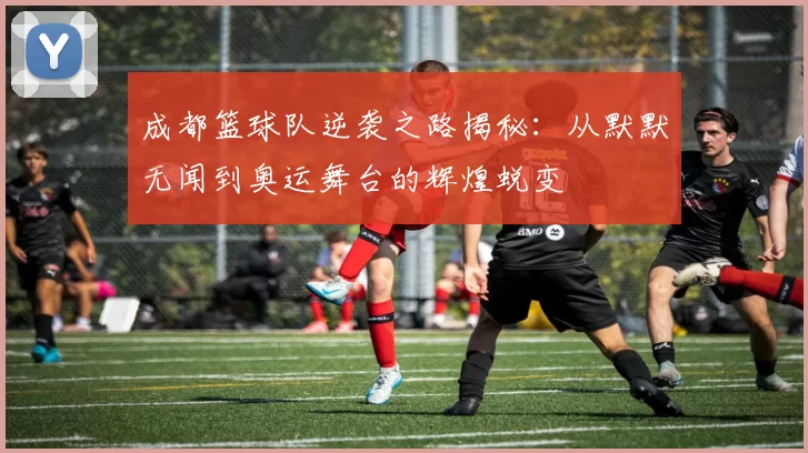 成都篮球队逆袭之路揭秘：从默默无闻到奥运舞台的辉煌蜕变