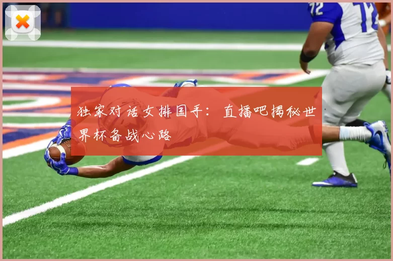 独家对话女排国手：直播吧揭秘世界杯备战心路