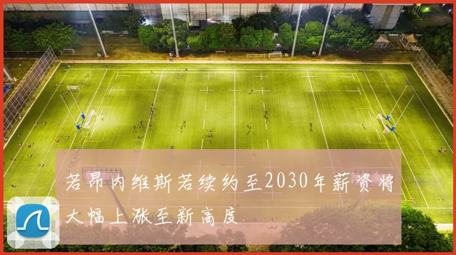 若昂内维斯若续约至2030年薪资将大幅上涨至新高度