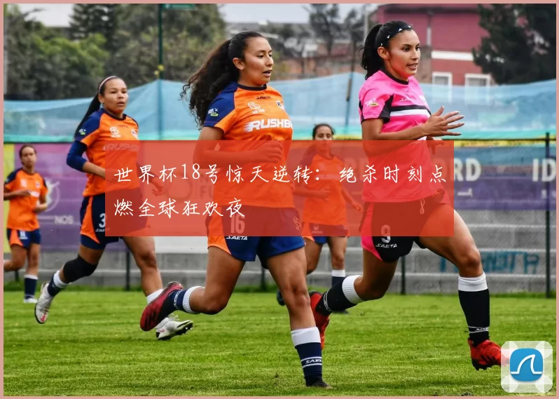 世界杯18号惊天逆转：绝杀时刻点燃全球狂欢夜