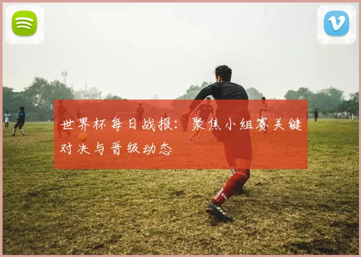 世界杯每日战报：聚焦小组赛关键对决与晋级动态