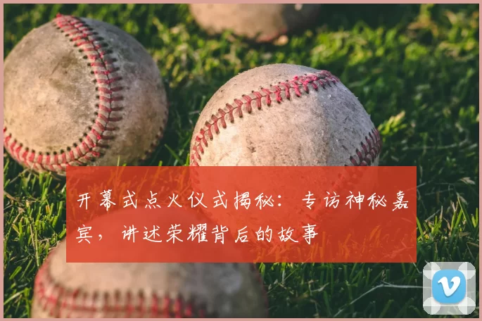 开幕式点火仪式揭秘：专访神秘嘉宾，讲述荣耀背后的故事