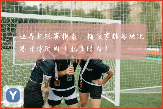世界杯观赛指南：精准掌握每场比赛开球时间（北京时间）