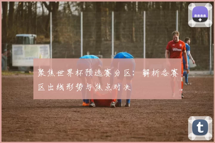 聚焦世界杯预选赛分区：解析各赛区出线形势与焦点对决