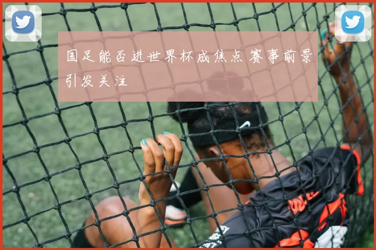国足能否进世界杯成焦点 赛事前景引发关注