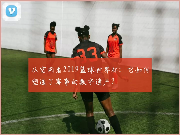 从官网看2019篮球世界杯：它如何塑造了赛事的数字遗产？