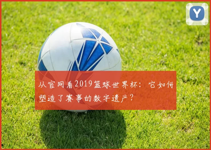 从官网看2019篮球世界杯：它如何塑造了赛事的数字遗产？