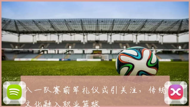 八一队赛前军礼仪式引关注，传统文化融入职业篮球