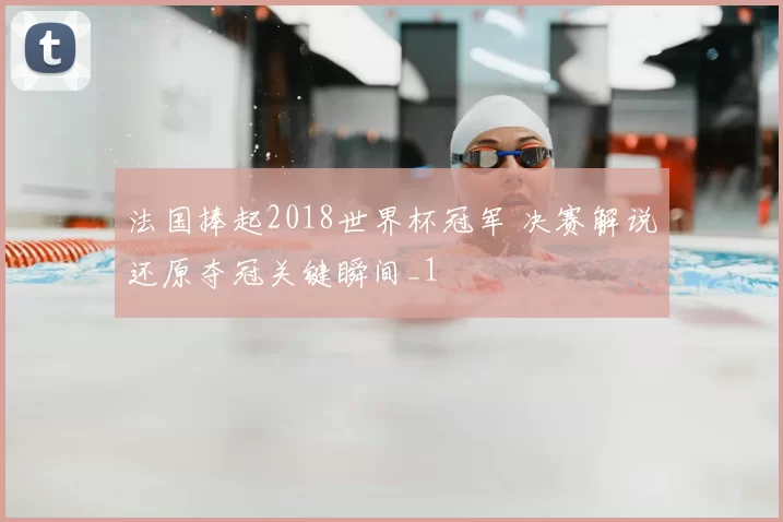 法国捧起2018世界杯冠军 决赛解说还原夺冠关键瞬间_1